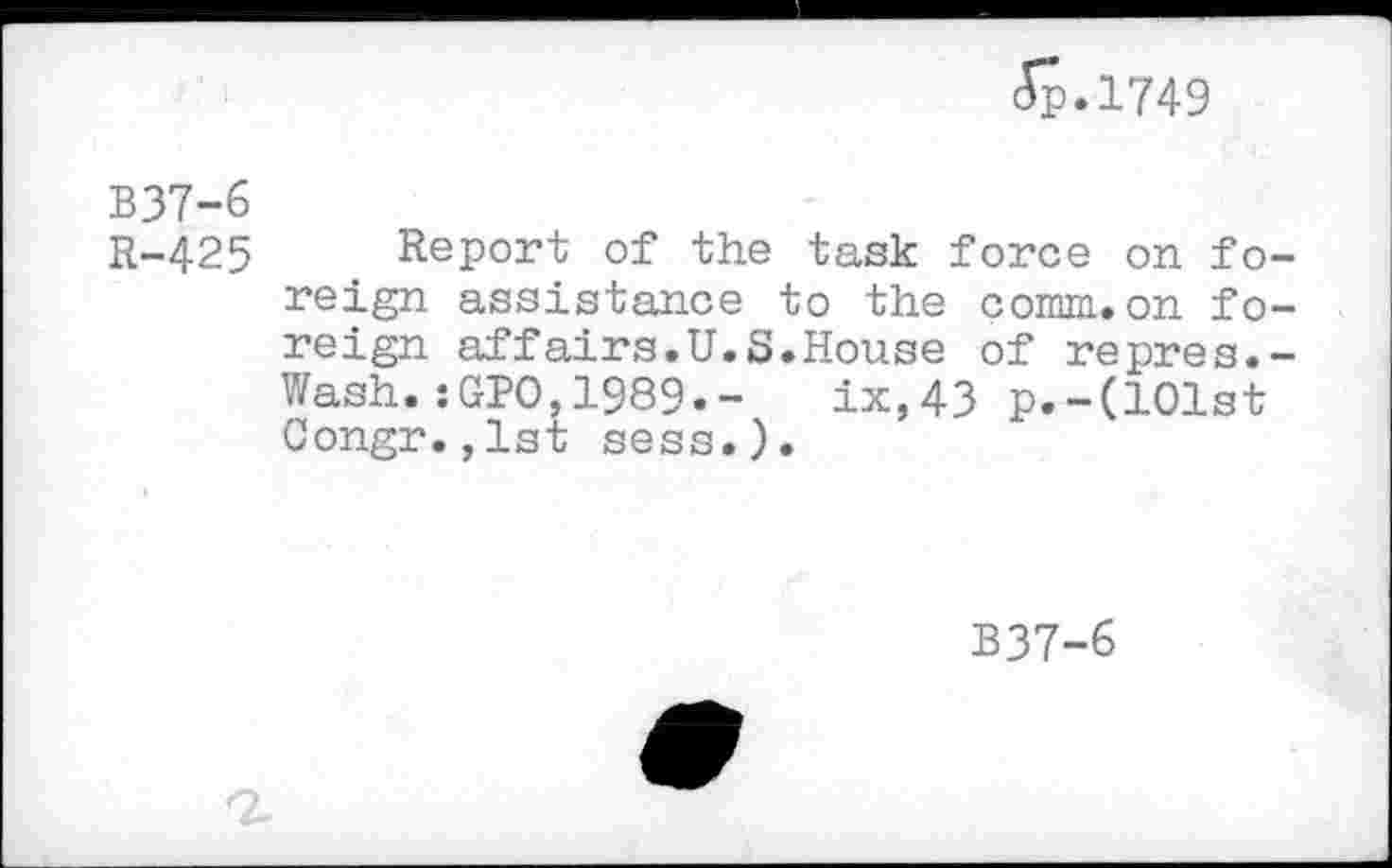 ﻿<5p.l749
B37-6
R-425 Report of the task force on foreign assistance to the comm.on foreign affairs.U.S.House of repres.-Wash.:GPO,1989«-	ix,43 p.-(101st
Congr.,1st sess.).
B37-6